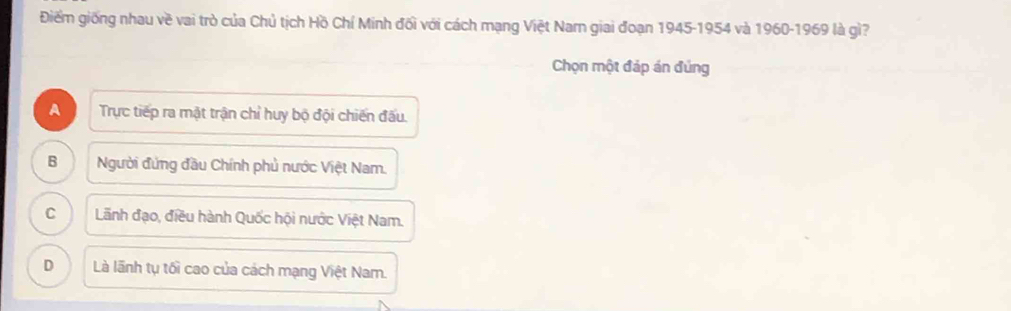 Điểm giống nhau về vai trò của Chủ tịch Hồ Chí Minh đối với cách mạng Việt Nam giai đoạn 1945-1954 và 1960-1969 là gì?
Chọn một đáp án đủng
A Trực tiếp ra mặt trận chỉ huy bộ đội chiến đấu.
B Người đứng đầu Chính phủ nước Việt Nam.
C Lãnh đạo, điều hành Quốc hội nước Việt Nam.
D Là lãnh tụ tối cao của cách mạng Việt Nam.