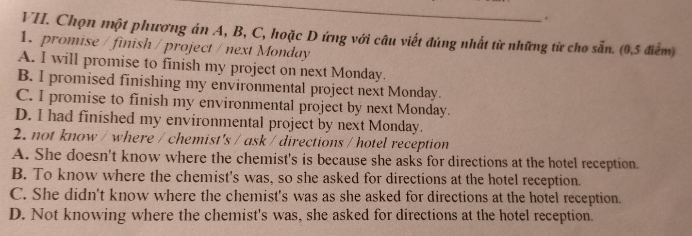Chọn một phương án A, B, C, hoặc D ứng với câu viết đúng nhất từ những từ cho sẵn. (0,5 điểm)
1. promise / finish / project / next Monday
A. I will promise to finish my project on next Monday.
B. I promised finishing my environmental project next Monday.
C. I promise to finish my environmental project by next Monday.
D. I had finished my environmental project by next Monday.
2. not know / where / chemist's / ask / directions / hotel reception
A. She doesn't know where the chemist's is because she asks for directions at the hotel reception.
B. To know where the chemist's was, so she asked for directions at the hotel reception.
C. She didn't know where the chemist's was as she asked for directions at the hotel reception.
D. Not knowing where the chemist's was, she asked for directions at the hotel reception.