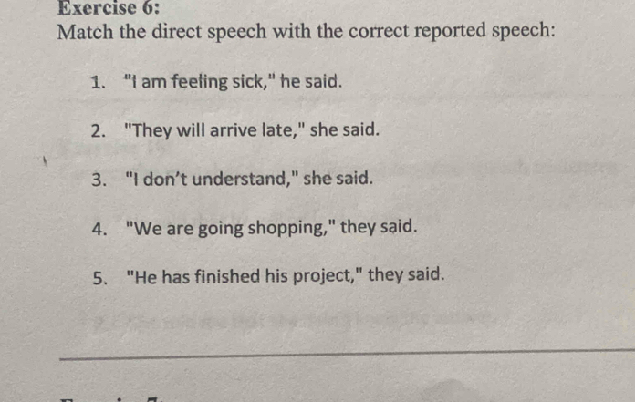 Match the direct speech with the correct reported speech: 
1. "I am feeling sick," he said. 
2. "They will arrive late," she said. 
3. "I don’t understand," she said. 
4. "We are going shopping," they said. 
5. "He has finished his project," they said. 
_ 
_