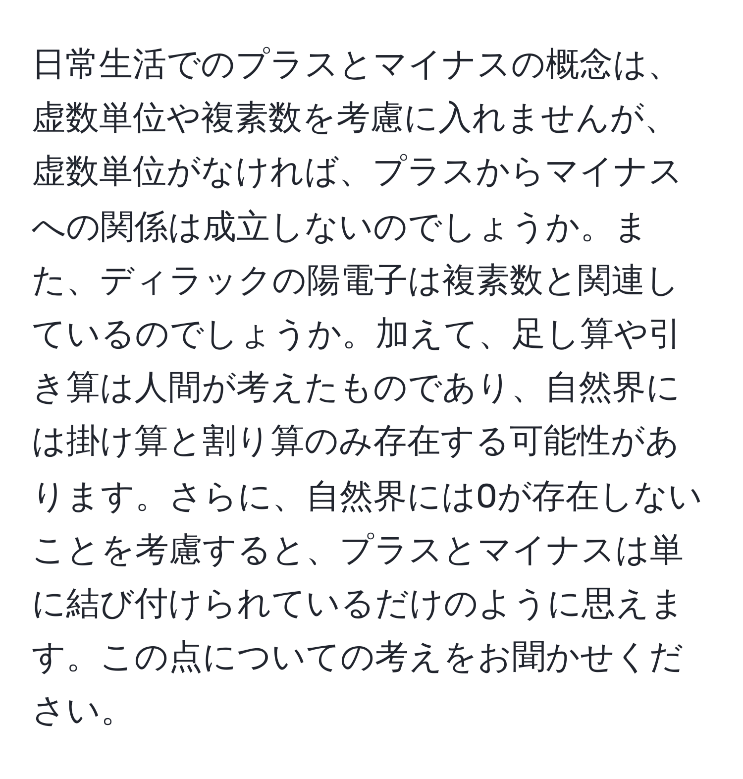 日常生活でのプラスとマイナスの概念は、虚数単位や複素数を考慮に入れませんが、虚数単位がなければ、プラスからマイナスへの関係は成立しないのでしょうか。また、ディラックの陽電子は複素数と関連しているのでしょうか。加えて、足し算や引き算は人間が考えたものであり、自然界には掛け算と割り算のみ存在する可能性があります。さらに、自然界には0が存在しないことを考慮すると、プラスとマイナスは単に結び付けられているだけのように思えます。この点についての考えをお聞かせください。