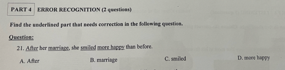 ERROR RECOGNITION (2 questions)
Find the underlined part that needs correction in the following question.
Question:
21. After her marriage, she smiled more happy than before.
A. After B. marriage C. smiled D. more happy