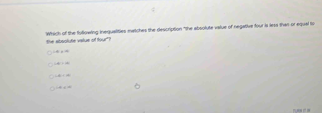 Which of the following inequalities matches the description "the absolute value of negative four is less than or equal to
the absolute value of four"?
|-4|≥ |4|
|-4|>|4|
L4(∠ 10)
|-4|≤ |a|
TURN IT IN