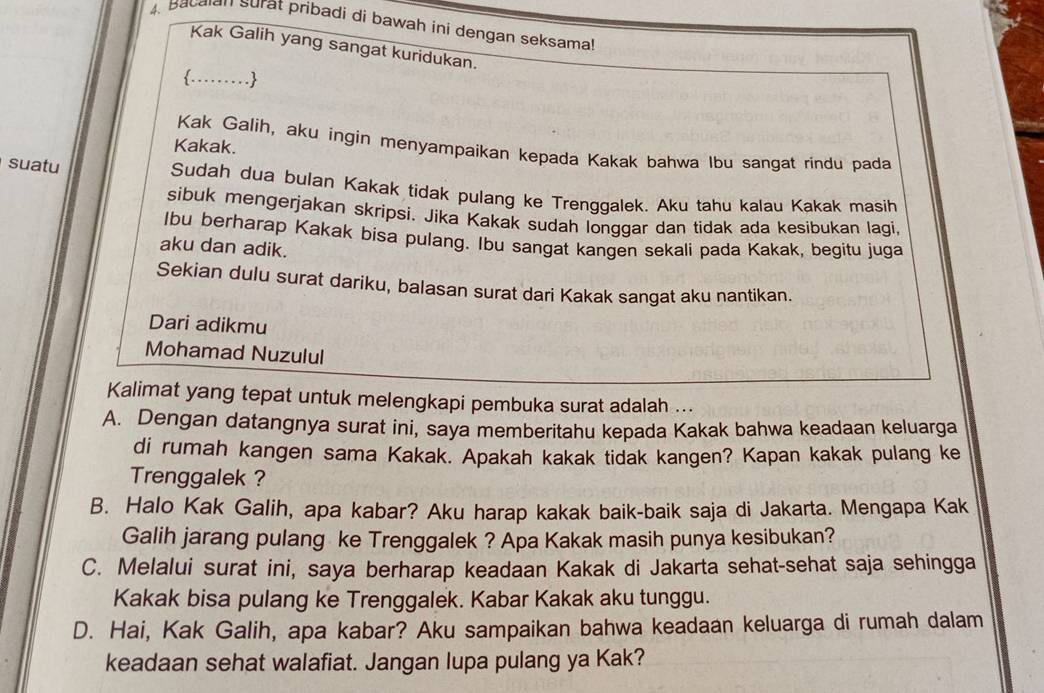 Bacalan surat pribadi di bawah ini dengan seksama! 
Kak Galih yang sangat kuridukan. 
…… 
Kakak. 
Kak Galih, aku ingin menyampaikan kepada Kakak bahwa Ibu sangat rindu pada 
suatu Sudah dua bulan Kakak tidak pulang ke Trenggalek. Aku tahu kalau Kakak masih 
sibuk mengerjakan skripsí. Jika Kakak sudah longgar dan tidak ada kesibukan laqi. 
Ibu berharap Kakak bisa pulang. Ibu sangat kangen sekali pada Kakak, begitu juga 
aku dan adik. 
Sekian dulu surat dariku, balasan surat dari Kakak sangat aku nantikan. 
Dari adikmu 
Mohamad Nuzulul 
Kalimat yang tepat untuk melengkapi pembuka surat adalah ... 
A. Dengan datangnya surat ini, saya memberitahu kepada Kakak bahwa keadaan keluarga 
di rumah kangen sama Kakak. Apakah kakak tidak kangen? Kapan kakak pulang ke 
Trenggalek ? 
B. Halo Kak Galih, apa kabar? Aku harap kakak baik-baik saja di Jakarta. Mengapa Kak 
Galih jarang pulang ke Trenggalek ? Apa Kakak masih punya kesibukan? 
C. Melalui surat ini, saya berharap keadaan Kakak di Jakarta sehat-sehat saja sehingga 
Kakak bisa pulang ke Trenggalek. Kabar Kakak aku tunggu. 
D. Hai, Kak Galih, apa kabar? Aku sampaikan bahwa keadaan keluarga di rumah dalam 
keadaan sehat walafiat. Jangan lupa pulang ya Kak?