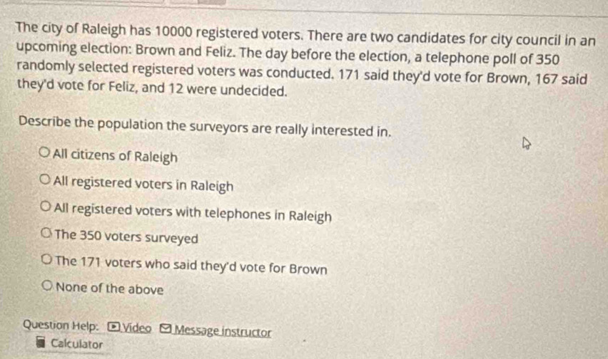 The city of Raleigh has 10000 registered voters. There are two candidates for city council in an
upcoming election: Brown and Feliz. The day before the election, a telephone poll of 350
randomly selected registered voters was conducted. 171 said they'd vote for Brown, 167 said
they'd vote for Feliz, and 12 were undecided.
Describe the population the surveyors are really interested in.
All citizens of Raleigh
All registered voters in Raleigh
All registered voters with telephones in Raleigh
The 350 voters surveyed
The 171 voters who said they'd vote for Brown
None of the above
Question Help: -Video - Message instructor
Calculator