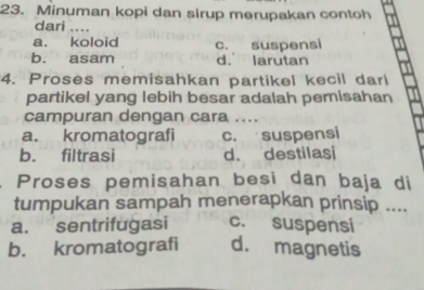 Minuman kopi dan sirup merupakan contoh
dari_
a. koloid
b. asam c. suspensi
d. larutan
4. Proses memisahkan partikel kecil darl
partikel yang lebih besar adalah pemisahan
campuran dengan cara ....
a. kromatografi c. suspensi
b. filtrasi d. destilasi
Proses pemisahan besi dan baja di
tumpukan sampah menerapkan prinsip ....
a. sentrifugasi c. suspensi
b. kromatografi d. magnetis