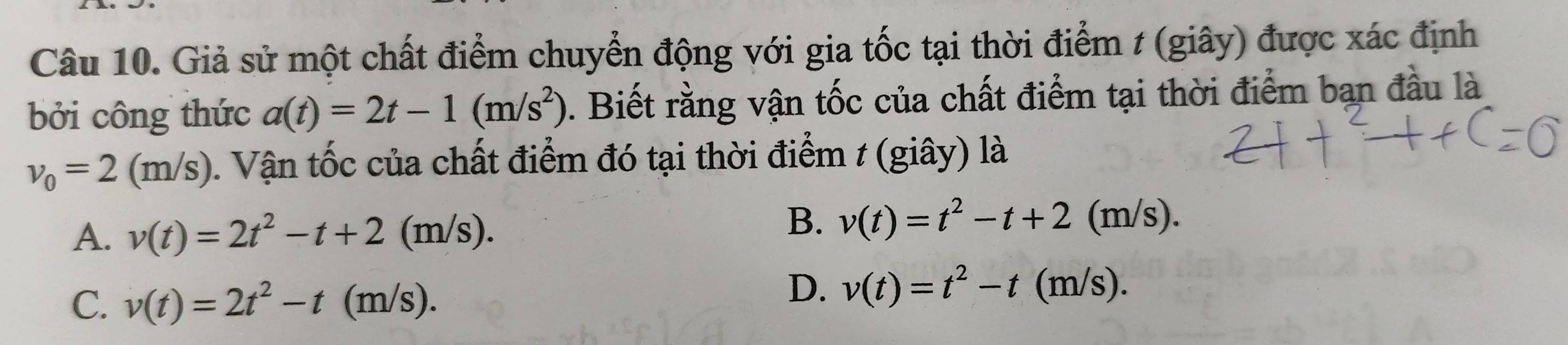 Giả sử một chất điểm chuyển động với gia tốc tại thời điểm t (giây) được xác định
bởi công thức a(t)=2t-1(m/s^2). Biết rằng vận tốc của chất điểm tại thời điểm bạn đầu là
v_0=2(m/s) 0. Vận tốc của chất điểm đó tại thời điểm t (giây) là
A. v(t)=2t^2-t+2 (m/s).
B. v(t)=t^2-t+2(m/s).
C. v(t)=2t^2-t (m/s).
D. v(t)=t^2-t(m/s).