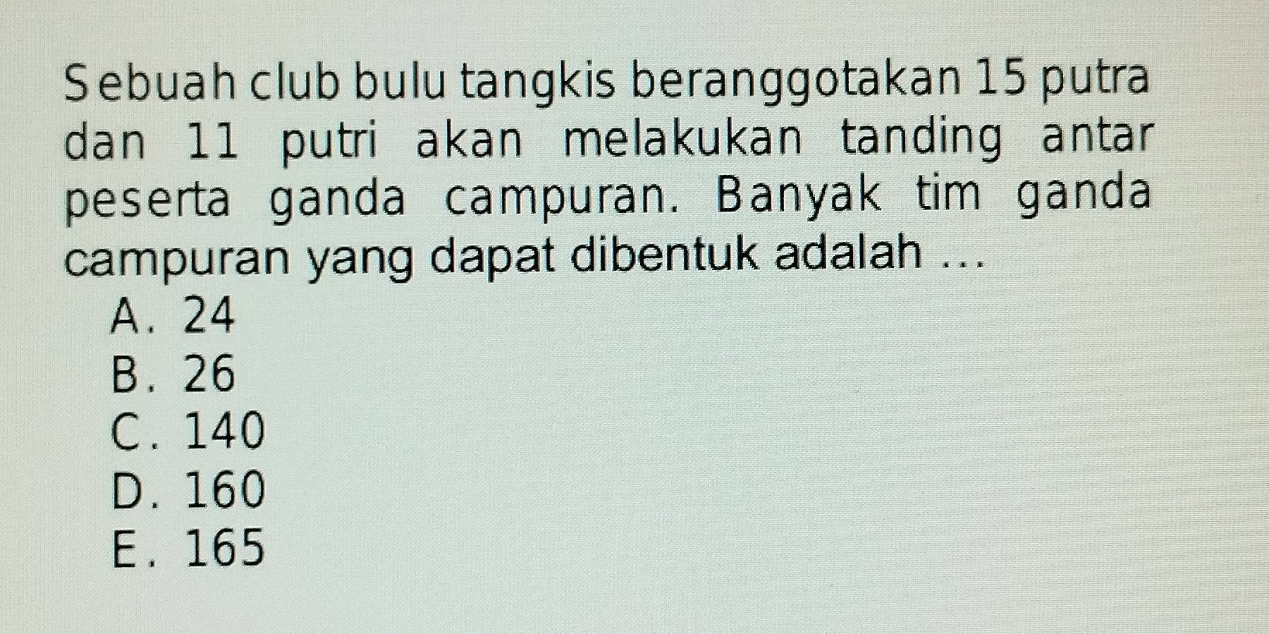 Sebuah club bulu tangkis beranggotakan 15 putra
dan 11 putri akan melakukan tanding antar
peserta ganda campuran. Banyak tim ganda
campuran yang dapat dibentuk adalah ...
A. 24
B. 26
C. 140
D. 160
E. 165