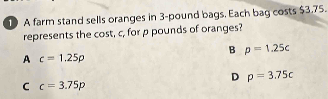 A farm stand sells oranges in 3-pound bags. Each bag costs $3.75.
represents the cost, c, for p pounds of oranges?
B p=1.25c
A c=1.25p
D p=3.75c
C c=3.75p