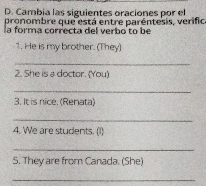 Cambia las siguientes oraciones por el 
pronombre que está entre paréntesis, verific 
la forma correcta del verbo to be 
1. He is my brother. (They) 
_ 
2. She is a doctor. (You) 
_ 
3. It is nice. (Renata) 
_ 
4. We are students. (I) 
_ 
5. They are from Canada. (She) 
_