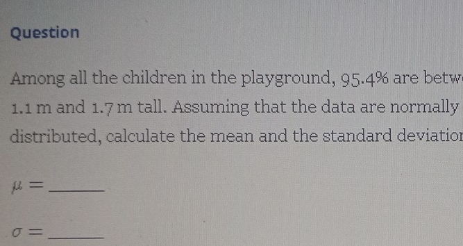 Question 
Among all the children in the playground, 95.4% are betw
1.1 m and 1.7 m tall. Assuming that the data are normally 
distributed, calculate the mean and the standard deviatior
mu = _ 
_ sigma =