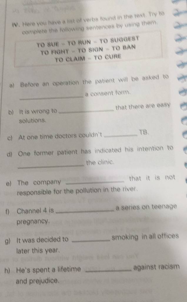 Here you have a list of verbs found in the text. Try to 
complete the following sentences by using them. 
TO SUE - TO RUN - TO SUGGEST 
TO FIGHT - TO SIGN - TO BAN 
TO CLAIM - TO CURE 
a) Before an operation the patient will be asked to 
_ 
a consent form. 
b) It is wrong to _that there are easy 
solutions. 
c) At one time doctors couldn't _TB、 
d) One former patient has indicated his intention to 
_ 
the clinic. 
e) The company _that it is not 
responsible for the pollution in the river. 
f) Channel 4 is _a series on teenage 
pregnancy. 
g) It was decided to _smoking in all offices 
later this year. 
h) He's spent a lifetime _against racism 
and prejudice.