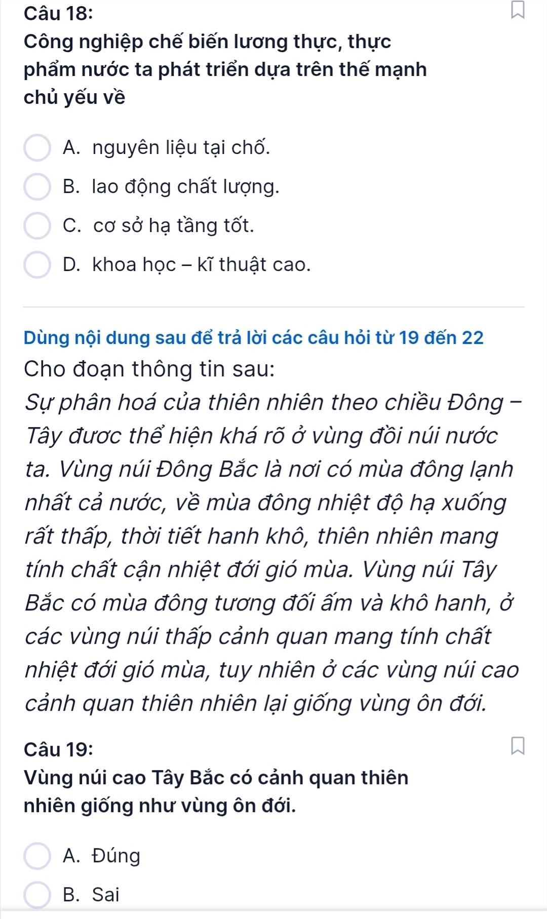 Công nghiệp chế biến lương thực, thực
phẩm nước ta phát triển dựa trên thế mạnh
chủ yếu về
A. nguyên liệu tại chố.
B. lao động chất lượng.
C. cơ sở hạ tầng tốt.
D. khoa học - kĩ thuật cao.
Dùng nội dung sau để trả lời các câu hỏi từ 19 đến 22
Cho đoạn thông tin sau:
Sự phân hoá của thiên nhiên theo chiều Đông -
Tây được thể hiện khá rõ ở vùng đồi núi nước
ta. Vùng núi Đông Bắc là nơi có mùa đông lạnh
nhất cả nước, về mùa đông nhiệt độ hạ xuống
tất thấp, thời tiết hanh khô, thiên nhiên mang
tính chất cận nhiệt đới gió mùa. Vùng núi Tây
Bắc có mùa đông tương đối ấm và khô hanh, ở
các vùng núi thấp cảnh quan mang tính chất
nhiệt đới gió mùa, tuy nhiên ở các vùng núi cao
cảnh quan thiên nhiên lại giống vùng ôn đới.
Câu 19:
Vùng núi cao Tây Bắc có cảnh quan thiên
nhiên giống như vùng ôn đới.
A. Đúng
B. Sai