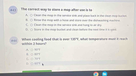 #43 The correct way to store a mop after use is to
A. ○ Clean the mop in the service sink and place back in the clean mop bucket.
B. ○ Rinse the mop with a hose and store over the dishwashing machine.
C. ○ Clean the mop in the service sink and hang to air dry.
D. ○ Store in the mop bucket and clean before the next time it is used.
#44 When cooling food that is over 135°F , what temperature must it reach
within 2 hours?
A. O 90°F
B. bigcirc 80°F
C. bigcirc 70°F
D. bigcirc 60°F