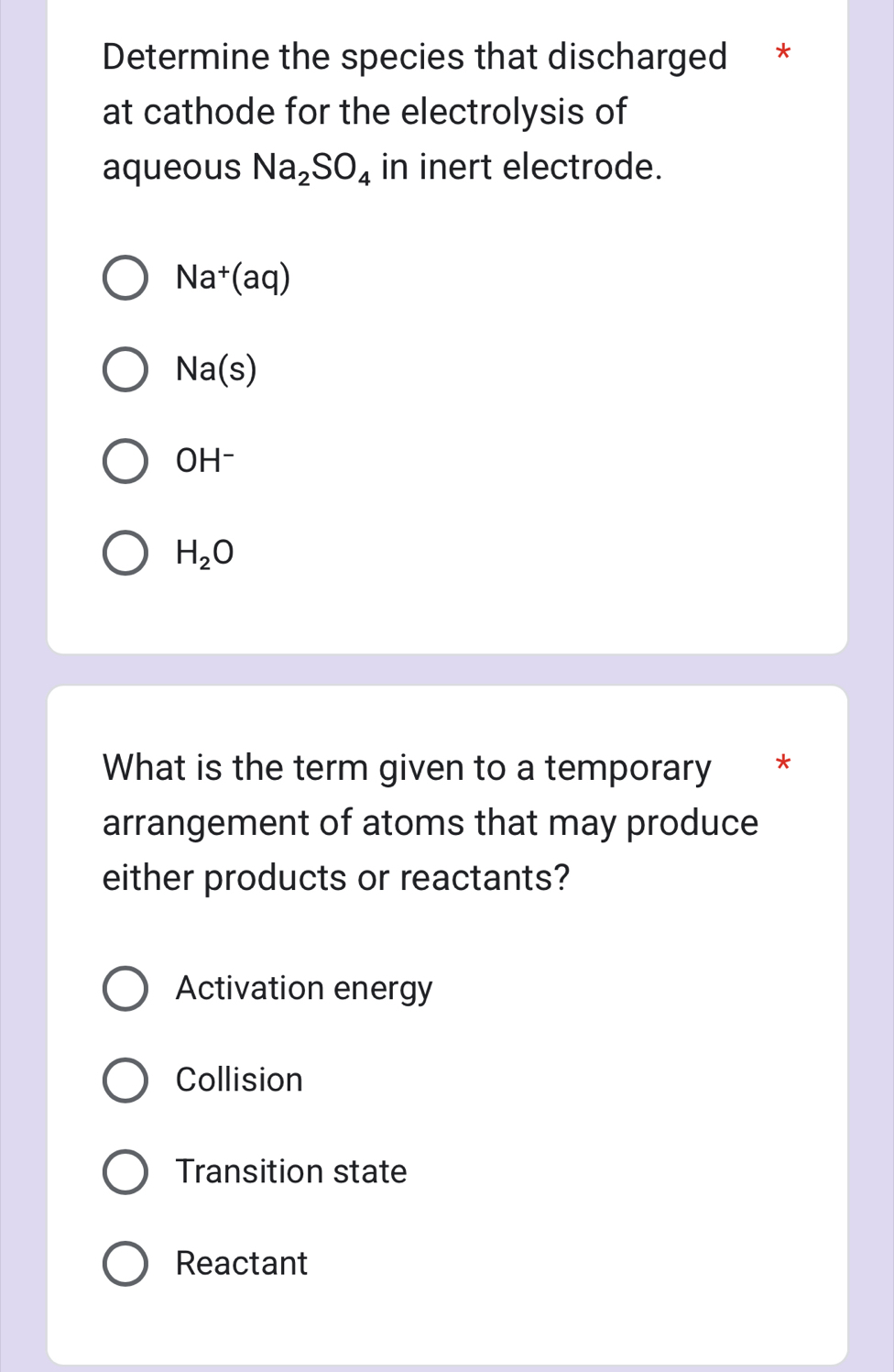 Determine the species that discharged *
at cathode for the electrolysis of
aqueous Na_2SO_4 in inert electrode.
Na^+(aq)
Na(s)
OH^-
H_2O
What is the term given to a temporary ' *
arrangement of atoms that may produce
either products or reactants?
Activation energy
Collision
Transition state
Reactant