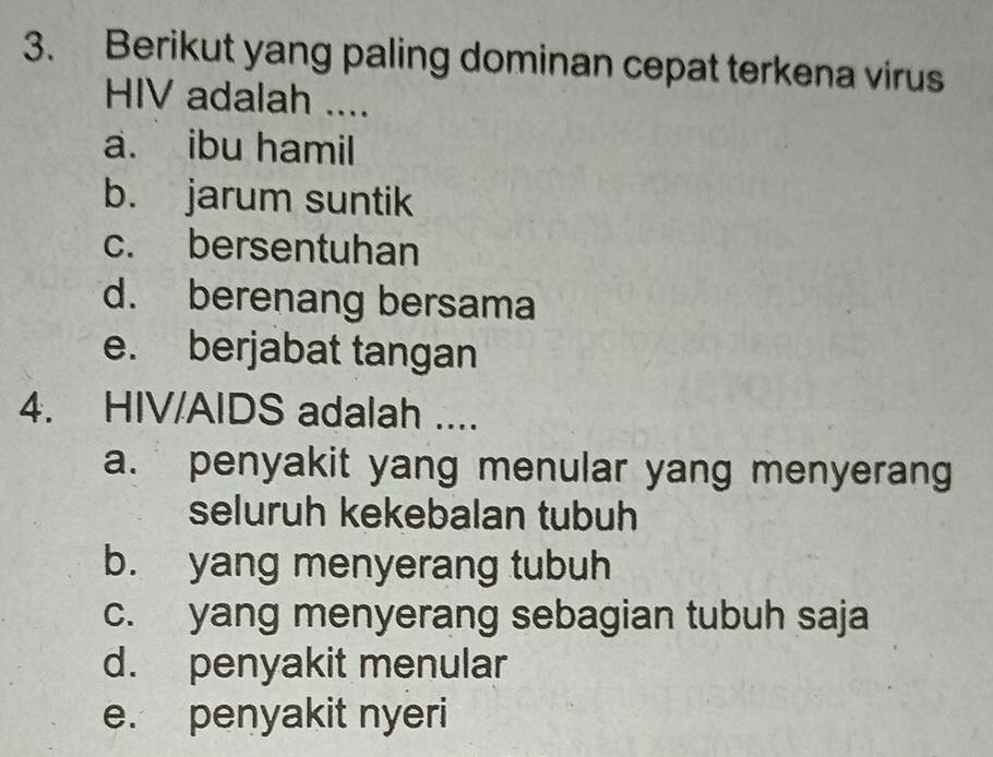 Berikut yang paling dominan cepat terkena virus
HIV adalah ....
a. ibu hamil
b. jarum suntik
c. bersentuhan
d. berenang bersama
e. berjabat tangan
4. HIV/AIDS adalah ....
a. penyakit yang menular yang menyerang
seluruh kekebalan tubuh
b. yang menyerang tubuh
c. yang menyerang sebagian tubuh saja
d. penyakit menular
e. penyakit nyeri