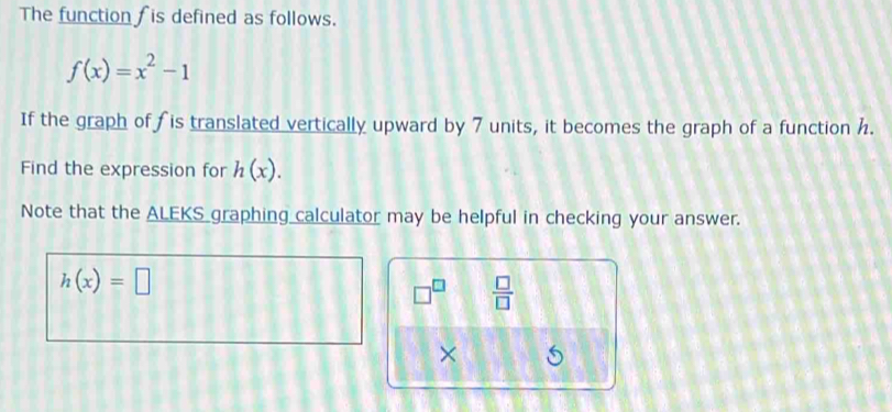 The function is defined as follows.
f(x)=x^2-1
If the graph of fis translated vertically upward by 7 units, it becomes the graph of a function h. 
Find the expression for h(x). 
Note that the ALEKS graphing calculator may be helpful in checking your answer.
h(x)=□
□^(□)  □ /□   
×