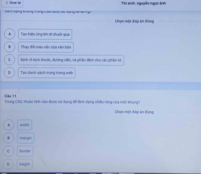 Quay lại Thí sinh: nguyễn ngọc ánh
Định đạng khủng trong CSS được sử dụng dể làm gi?
Chọn một đáp án đúng
A Tạo hiệu ứng khi di chuột qua
B Thay đối màu sắc của văn bản
C Định rõ kích thước, đường viền, và phần đệm cho các phần tử
D Tạo danh sách trong trang web
Câu 11
Trong CSS, thuộc tính nào được sử dụng để định dạng chiều rộng của một khung?
Chọn một đáp án đùng
A width
B margin
C border
D height