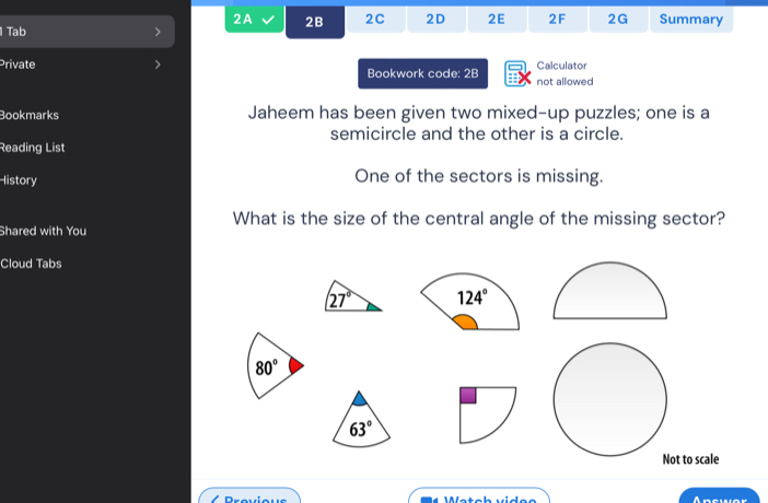 2A 2B 2C 2D 2E 2F 2G Summary
1 Tab >
Private > Bookwork code: 2B not allowed Calculator
Bookmarks Jaheem has been given two mixed-up puzzles; one is a
semicircle and the other is a circle.
Reading List
History One of the sectors is missing.
What is the size of the central angle of the missing sector?
Shared with You
Cloud Tabs

80°
63°
t to scale
Apswer