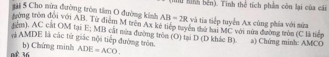 (Iilu hình bền). Tính thể tích phần còn lại của cái 
Bài 5 Cho nửa đường tròn tâm O đường kính AB=2R và tia tiếp tuyến Ax cùng phía với nửa 
đường tròn đổi với AB. Từ điểm M trên Ax kẻ tiếp tuyến thứ hai MC với nửa đường tròn (C là tiếp 
diểm). AC cắt OM tại E; MB cắt nửa đường tròn (O) tại D (D khác B). a) Chứng minh: AMCO
và AMDE là các tứ giác nội tiếp đường tròn. 
b) Chứng minh ADE=ACO. 
ĐÀ 36