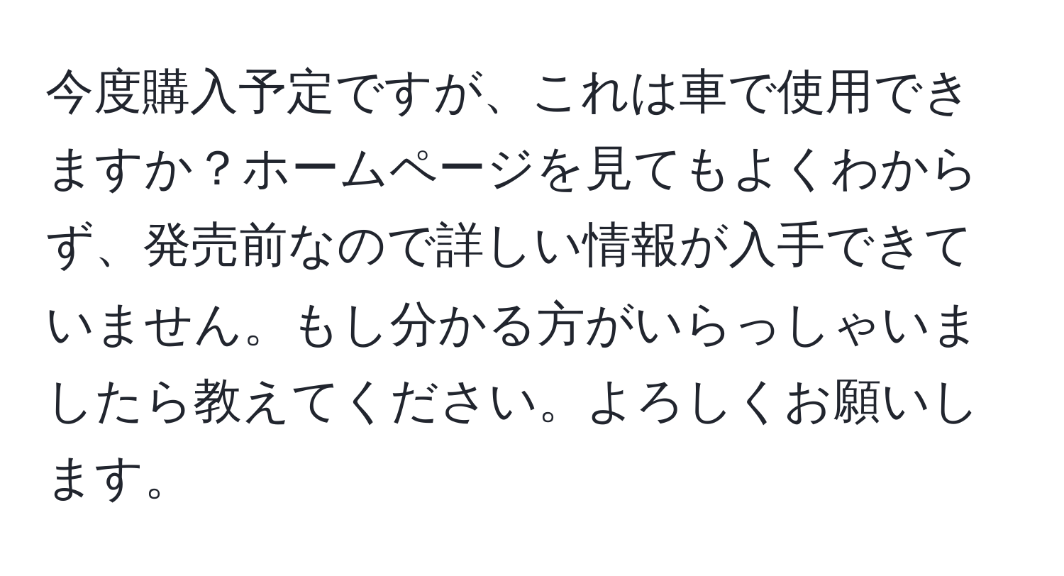 今度購入予定ですが、これは車で使用できますか？ホームページを見てもよくわからず、発売前なので詳しい情報が入手できていません。もし分かる方がいらっしゃいましたら教えてください。よろしくお願いします。