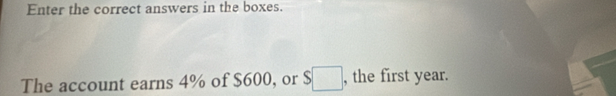 Enter the correct answers in the boxes. 
The account earns 4% of $600, or $ ___. , the first year.