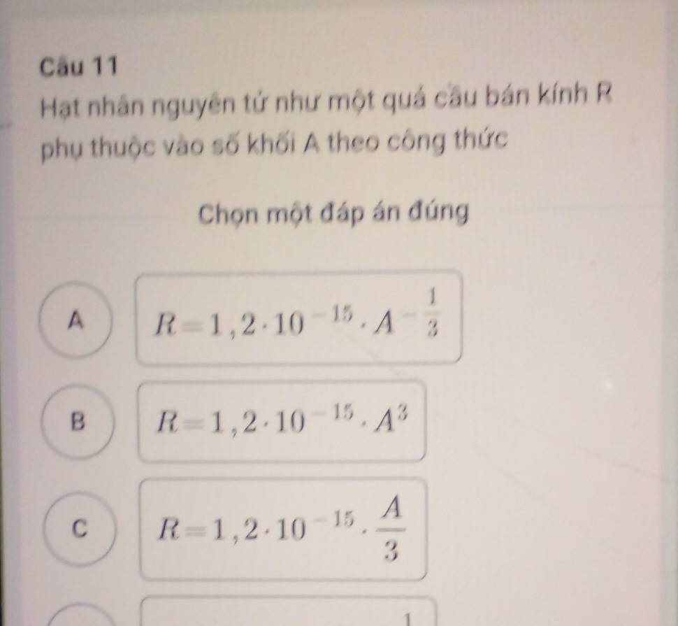 Hạt nhân nguyên tứ như một quả cầu bán kính R
phụ thuộc vào số khối A theo công thức
Chọn một đáp án đúng
A R=1,2· 10^(-15)· A^(-frac 1)3
B R=1,2· 10^(-15)· A^3
C R=1,2· 10^(-15)·  A/3 
1