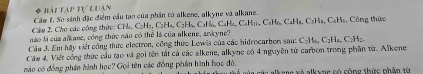 Bài tập tự luận 
Câu 1. So sánh đặc điểm cầu tạo của phân tử alkene, alkyne và alkane. 
Câu 2. Cho các công thức: CH_4, C_2H_2, C_2H_4, C_2H_6, C_3H_6, C_4H_4, C_4H_10, C_4H_6, C_5H_8, C_6H_6. Công thức 
nào là của alkane, công thức nào có thể là của alkene, ankyne? 
Câu 3. Em hãy viết công thức electron, công thức Lewis của các hidrocarbon sau: C_2H_6, C_2H_4, C_2H_2. 
Câu 4. Viết công thức cấu tạo và gọi tên tất cả các alkene, alkyne có 4 nguyên tử carbon trong phân từ. Alkene 
nào có đồng phân hình học? Gọi tên các đồng phân hình học đó. 
c lk en e và alkyne có cộng thức phân từ