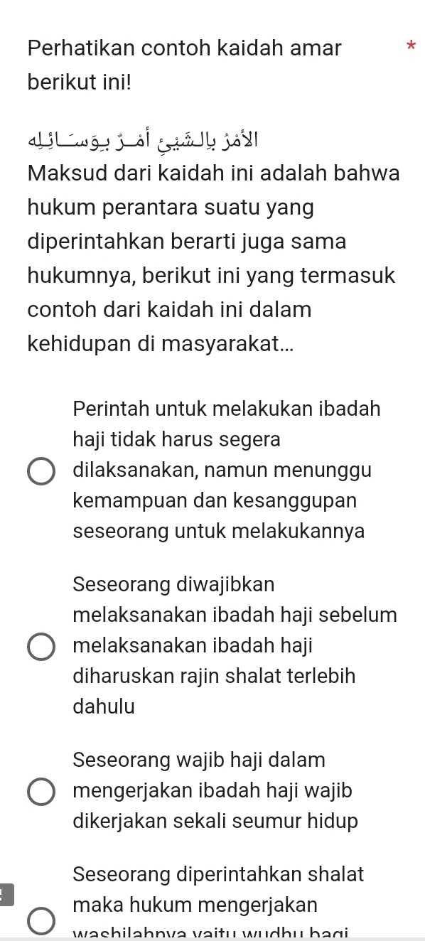 Perhatikan contoh kaidah amar *
berikut ini!
di wō jà á y jou
Maksud dari kaidah ini adalah bahwa
hukum perantara suatu yang
diperintahkan berarti juga sama
hukumnya, berikut ini yang termasuk
contoh dari kaidah ini dalam
kehidupan di masyarakat...
Perintah untuk melakukan ibadah
haji tidak harus segera
dilaksanakan, namun menunggu
kemampuan dan kesanggupan
seseorang untuk melakukannya
Seseorang diwajibkan
melaksanakan ibadah haji sebelum
melaksanakan ibadah haji
diharuskan rajin shalat terlebih
dahulu
Seseorang wajib haji dalam
mengerjakan ibadah haji wajib
dikerjakan sekali seumur hidup
Seseorang diperintahkan shalat
maka hukum mengerjakan
washilahnva vaitu wudhu bagi