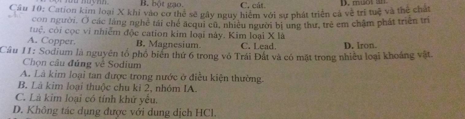 rưu nuynn. B. bột gạo. C. cát. D. muôi an
Câu 10: Cation kim loại X khi vào cơ thể sẽ gây nguy hiểm với sự phát triển cả về trí tuệ và thể chất
con người. Ở các làng nghề tái chế ăcqui cũ, nhiều người bị ung thư, trẻ em chậm phát triển trí
cuộ, còi cọc vì nhiễm độc cation kim loại này. Kim loại X là
A. Copper. B. Magnesium. C. Lead. D. Iron.
Câu 11: Sodium là nguyên tố phổ biến thứ 6 trong vỏ Trái Đất và có mặt trong nhiều loại khoáng vật.
Chọn câu đúng về Sodium
A. Là kim loại tan được trong nước ở điều kiện thường.
B. Là kim loại thuộc chu kì 2, nhóm IA.
C. Là kim loại có tính khử yếu.
D. Không tác dụng được với dung dịch HCl.