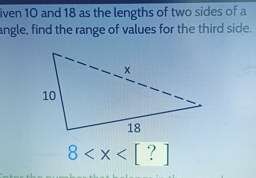 iven 10 and 18 as the lengths of two sides of a 
angle, find the range of values for the third side.
8 [ ? ]