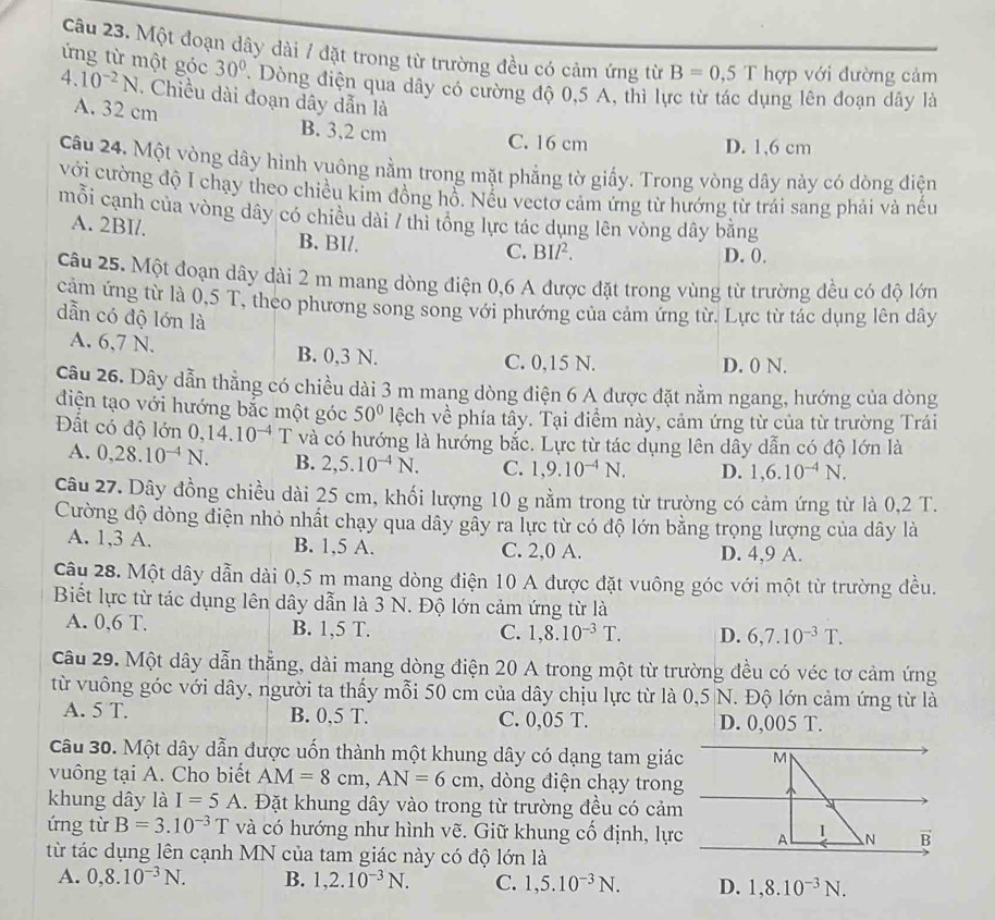 Một đoạn dây dài / đặt trong từ trường đều có cảm ứng từ B=0,5T hợp với đường cảm
ừng từ một góc 30° Dòng điện qua dây có cường độ 0,5 A, thì lực từ tác dụng lên đoạn dây là
4.10^(-2)N. Chiều dài đoạn dây dẫn là
A. 32 cm B. 3,2 cm
C. 16 cm D. 1,6 cm
Câu 24. Một vòng dây hình vuông nằm trong mặt phẳng tờ giấy. Trong vòng dây này có dòng điện
với cường độ I chạy theo chiều kim đồng hồ. Nếu vectơ cảm ứng từ hướng từ trái sang phải và nếu
mỗi cạnh của vòng dây có chiều dài / thi tổng lực tác dụng lên vòng dây bằng
A. 2BI/. B. BI/. D. 0.
C. BIl^2.
Câu 25. Một đoạn dây dài 2 m mang dòng điện 0,6 A được đặt trong vùng từ trường đều có độ lớn
cảm ứng từ là 0,5 T, theo phương song song với phướng của cảm ứng từ. Lực từ tác dụng lên dây
dẫn có độ lớn là
A. 6,7 N. B. 0,3 N. C. 0,15 N.
D. 0 N.
Câu 26. Dây dẫn thẳng có chiều dài 3 m mang dòng điện 6 A được đặt nằm ngang, hướng của dòng
điện tạo với hướng bắc một góc 50° lệch về phía tây. Tại điểm này, cảm ứng từ của từ trường Trái
Đất có độ lớn 0,14.10^(-4) T và có hướng là hướng bắc. Lực từ tác dụng lên dây dẫn có độ lớn là
A. 0,28.10^(-4)N. B. 2,5.10^(-4)N. C. 1,9.10^(-4)N. D. 1,6.10^(-4)N.
câu 27. Dây đồng chiều dài 25 cm, khối lượng 10 g nằm trong từ trường có cảm ứng từ là 0,2 T.
Cường độ dòng điện nhỏ nhất chạy qua dây gây ra lực từ có độ lớn bằng trọng lượng của dây là
A. 1,3 A. B. 1,5 A. C. 2,0 A. D. 4,9 A.
Câu 28. Một dây dẫn dài 0,5 m mang dòng điện 10 A được đặt vuông góc với một từ trường đều.
Biết lực từ tác dụng lên dây dẫn là 3 N. Độ lớn cảm ứng từ là
A. 0,6 T. B. 1,5 T. C. 1,8.10^(-3)T. D. 6,7.10^(-3)T.
Câu 29. Một dây dẫn thẳng, dài mang dòng điện 20 A trong một từ trường đều có véc tơ cảm ứng
từ vuông góc với dây, người ta thấy mỗi 50 cm của dây chịu lực từ là 0,5 N. Độ lớn cảm ứng từ là
A. 5 T. B. 0,5 T. C. 0,05 T. D. 0,005 T.
Câu 30. Một dây dẫn được uốn thành một khung dây có dạng tam giác M
vuông tại A. Cho biết AM=8cm,AN=6cm , dòng điện chạy trong
khung dây là I=5A.  Đặt khung dây vào trong từ trường đều có cảm
ứng từ B=3.10^(-3)T và có hướng như hình vẽ. Giữ khung cố định, lực A 1 N B
từ tác dụng lên cạnh MN của tam giác này có độ lớn là
A. 0,8.10^(-3)N. B. 1,2.10^(-3)N. C. 1,5.10^(-3)N. D. 1,8.10^(-3)N.