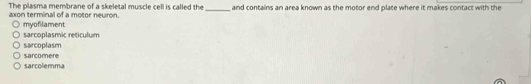 The plasma membrane of a skeletal muscle cell is called the_ and contains an area known as the motor end plate where it makes contact with the
axon terminal of a motor neuron.
myofilament
sarcoplasmic reticulum
sarcoplasm
sarcomere
sarcolemma