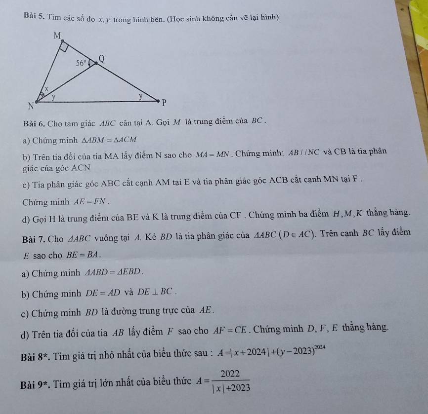 Tìm các số đo x, y trong hình bên. (Học sinh không cần vẽ lại hình)
Bài 6. Cho tam giác ABC cân tại A. Gọi M là trung điểm của BC .
a) Chứng minh △ ABM=△ ACM
b) Trên tia đối của tia MA lấy điểm N sao cho MA=MN. Chứng minh: ABparallel NC và CB là tia phân
giác của góc ACN
c) Tia phân giác góc ABC cắt cạnh AM tại E và tia phân giác góc ACB cắt cạnh MN tại F .
Chứng minh AE=FN.
d) Gọi H là trung điểm của BE và K là trung điểm của CF . Chứng minh ba điểm H,M,K thắng hàng.
Bài 7. Cho △ ABC vuông tại A. Kẻ BD là tia phân giác của △ ABC(D∈ AC). Trên cạnh BC lấy điểm
E sao cho BE=BA.
a) Chứng minh △ ABD=△ EBD.
b) Chứng minh DE=AD và DE⊥ BC.
c) Chứng minh BD là đường trung trực của AE.
d) Trên tia đối của tia AB lấy điểm F sao cho AF=CE. Chứng minh D, F, E thắng hàng.
Bài 8^* *. Tìm giá trị nhỏ nhất của biểu thức sau : A=|x+2024|+(y-2023)^2024
Bài 9^*. Tìm giá trị lớn nhất của biểu thức A= 2022/|x|+2023 