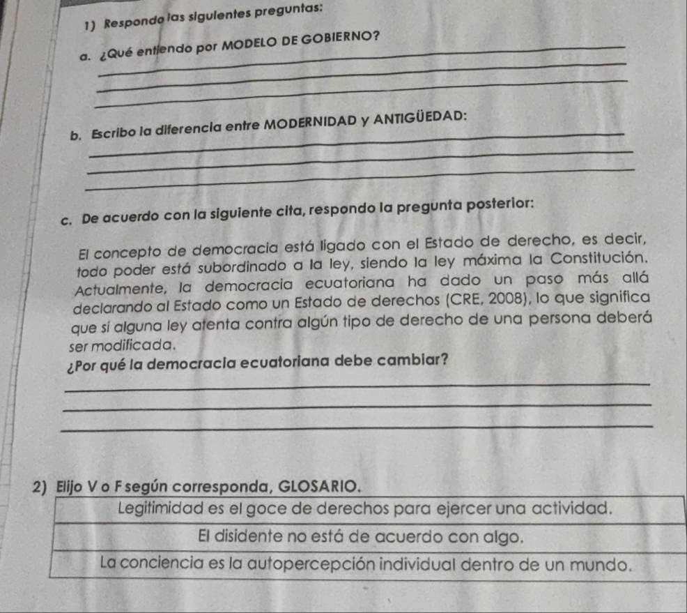 Respondo las sigulentes preguntas:
_
a. ¿Qué entiendo por MODELO DE GOBIERNO?
_
_
b. Escribo la diferencia entre MODERNIDAD y ANTIGÜEDAD:
_
_
c. De acuerdo con la siguiente cita, respondo la pregunta posterior:
El concepto de democracia está ligado con el Estado de derecho, es decir,
todo poder está subordinado a la ley, siendo la ley máxima la Constitución.
Actualmente, la democracia ecuatoriana ha dado un paso más allá
declarando al Estado como un Estado de derechos (CRE, 2008), lo que significa
que sí alguna ley atenta contra algún tipo de derecho de una persona deberá
ser modificada.
¿Por qué la democracia ecuatoriana debe cambiar?
_
_
_
2) Elijo V o F según corresponda, GLOSARIO.
Legitimidad es el goce de derechos para ejercer una actividad.
El disidente no está de acuerdo con algo.
La conciencia es la autopercepción individual dentro de un mundo.