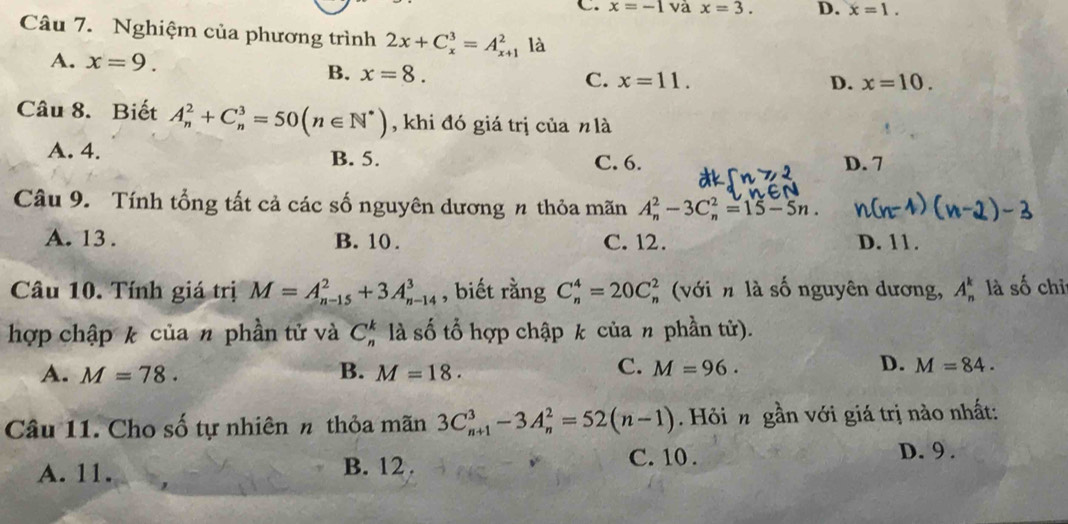 x=-1 và x=3. D. x=1. 
Câu 7. Nghiệm của phương trình 2x+C_x^(3=A_(x+1)^2 là
A. x=9. B. x=8.
C. x=11. D. x=10. 
Câu 8. Biết A_n^2+C_n^3=50(n∈ N^*)) , khi đó giá trị của n là
A. 4. B. 5. C. 6. D. 7
Câu 9. Tính tổng tất cả các số nguyên dương n thỏa mãn A_n^2-3C_n^2=15-5n.
A. 13. B. 10. C. 12. D. 11.
Câu 10. Tính giá trị M=A_(n-15)^2+3A_(n-14)^3 , biết rằng C_n^4=20C_n^2 * (với n là số nguyên dương, A_n^k là số chỉ
hợp chập k của n phần tử và C_n^k là số tổ hợp chập k của n phần tử).
C.
D.
A. M=78. B. M=18. M=96. M=84. 
Câu 11. Cho số tự nhiên π thỏa mãn 3C_(n+1)^3-3A_n^2=52(n-1). Hỏi n gần với giá trị nào nhất:
A. 11. B. 12 . C. 10 .
D. 9 .