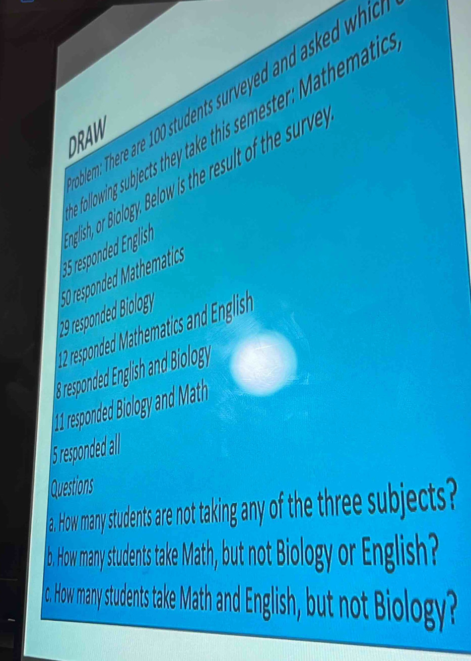 em: There are 100 students surveyed and ask wh 
following subjects they take this semester: Mathemati 
DRAW 
nlish, o Biology, Below is the result of the surve
50 responded M t hematic 
12 respnded Mathematic and nglishe 
responded English and Biology 
I5 repode all 
Questions 
a. How many students are not taking any of the three subjects? 
b. How many students take Math, but not Biology or English? 
o. How many students take Math and English, but not Biology?