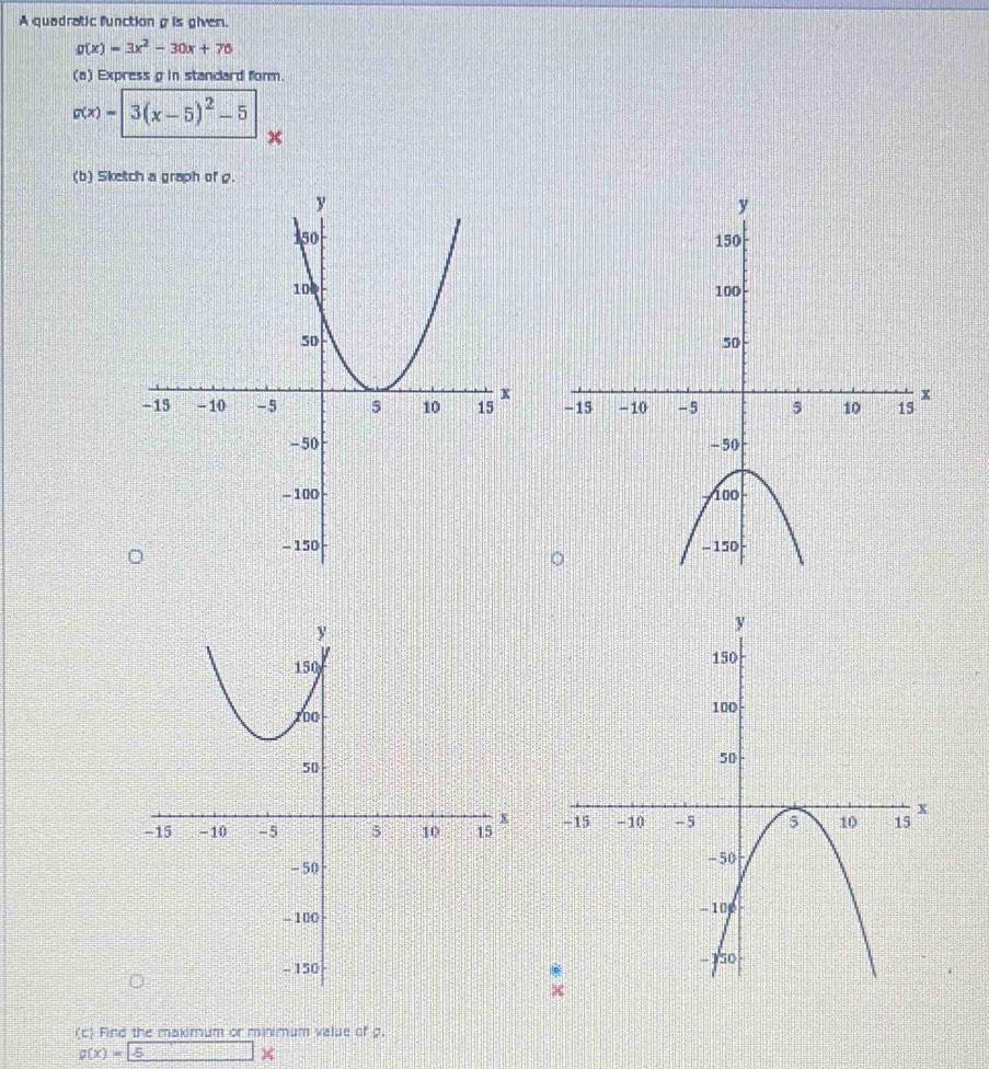 A quadratic functiong is given.
g(x)=3x^2-30x+70
(a) Express g in standard form.
g(x)=3(x-5)^2-5
x
(b) Sketch a graph of g. 


(c) Find the maximum or minimum value of g.
g(x)= -5 x_^circ C-|□°C|^circ 