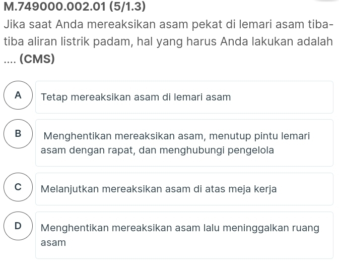 749000.002.01 (5/1.3)
Jika saat Anda mereaksikan asam pekat di lemari asam tiba-
tiba aliran listrik padam, hal yang harus Anda lakukan adalah
.... (CMS)
A Tetap mereaksikan asam di lemari asam
B Menghentikan mereaksikan asam, menutup pintu lemari
asam dengan rapat, dan menghubungi pengelola
C )Melanjutkan mereaksikan asam di atas meja kerja
D₹ Menghentikan mereaksikan asam lalu meninggalkan ruang
asam