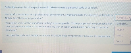 Order the examples of steps you would take to create a personal code of conduct. 
You draft a standard: "In a professional environment, I won't promote the interests of friends of Choose... # 
family over those of anyone else." 
You refine some of the standards so they're more specific: "I'll help anyone in my path who is in Choose... 
need in situations where i'm present and my lack of action would allow suffering to occur or 
continue." 5tep 3 
You test the code and decide to remove "I'll always keep my promises'' because it's impractical Step 2
Step 1