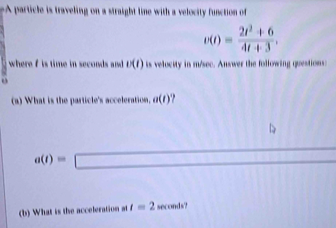 articl traveling on a straight line with a velocity function of
v(t)= (2t^2+6)/4t+3 , 
where f is time in seconds and. v(t) is velocity in m/sec. Answer the following questions: 
o 
(a) What is the particle's acceleration, a(t)
□ 
a(t)=□
(b) What is the acceleration at t=2 B econds?