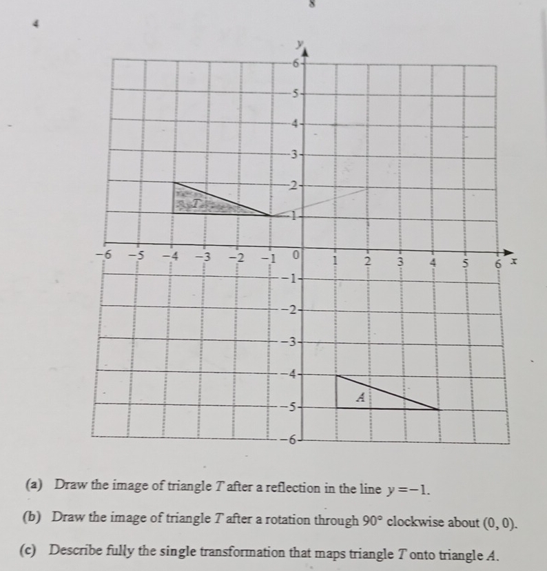 8 
4 
(a) Draw the image of triangle T after a reflection in the line y=-1. 
(b) Draw the image of triangle T after a rotation through 90° clockwise about (0,0). 
(c) Describe fully the single transformation that maps triangle Tonto triangle A.