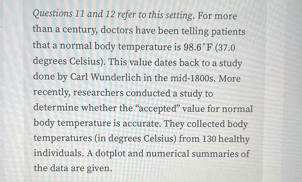 and 12 refer to this setting. For more 
than a century, doctors have been telling patients 
that a normal body temperature is 98.6°F (37.0
degrees Celsius). This value dates back to a study 
done by Carl Wunderlich in the mid-1800s. More 
recently, researchers conducted a study to 
determine whether the “accepted” value for normal 
body temperature is accurate. They collected body 
temperatures (in degrees Celsius) from 130 healthy 
individuals. A dotplot and numerical summaries of 
the data are given.