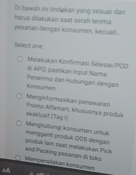 Di bawah ini tindakan yang sesuai dan
harus dilakukan saat serah terima
pesanan dengan konsumen, kecuali...
Select one
Melakukan Konfirmasi Selesai/POD
di APO, pastikan Input Nama
Penerima dan Hübungan dengan
Konsumen
Menginformasikan penawaran
Promo Alfamart, khususnya produk
eksklusif (Tag I)
Menghübungi konsumen untuk
mengganti produk OOS dengan
produk lain saat melakukan Pick
and Packing pesanan di toko
Mempersilakan konsumen