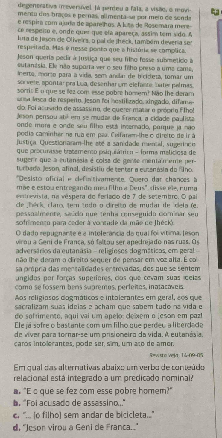 degenerativa irreversível. Já perdeu a fala, a visão, o movi-
mento dos braços e pernas, alimenta-se por meio de sonda
e respira com ajuda de aparelhos. A luta de Rosemára mere-
ce respeito e, onde quer que ela apareça, assim tem sido. A
luta de Jeson de Oliveira, o pai de Jheck, também deveria ser
respeitada. Mas é nesse ponto que a história se complica.
Jeson queria pedir à Justiça que seu filho fosse submetido à
eutanásia. Ele não suporta ver o seu filho preso a uma cama,
inerte, morto para a vida, sem andar de bicicleta, tomar um
sorvete, apontar pra Lua, desenhar um elefante, bater palmas,
sorrir. E o que se fez com esse pobre homem? Não lhe deram
uma lasca de respeito. Jeson foi hostilizado, xingado, difama-
do. Foi acusado de assassino, de querer matar o próprio filho!
Jeson pensou atė em se mudar de Franca, a cidade paulista
onde mora e onde seu filho está internado, porque já não
podia caminhar na rua em paz. Ceifaram-lhe o direito de ir à
Justiça. Questionaram-lhe até a sanidade mental, sugerindo
que procurasse tratamento psiquiátrico - forma maliciosa de
sugerir que a eutanásia é coisa de gente mentalmente per-
turbada. Jeson, afinal, desistiu de tentar a eutanásia do filho.
"Desisto oficial e definitivamente. Quero dar chances à
mãe e estou entregando meu filho a Deus", disse ele, numa
entrevista, na véspera do feriado de 7 de setembro. O pai
de Jhéck, claro, tem todo o direito de mudar de ideia (e,
pessoalmente, saúdo que tenha conseguido dominar seu
sofrimento para ceder à vontade da mãe de Jhéck).
O dado repugnante é a intolerância da qual foi vítima. Jeson
virou a Geni de Franca, só faltou ser apedrejado nas ruas. Os
adversários da eutanásia - religiosos dogmáticos, em geral -
não lhe deram o direito sequer de pensar em voz alta. É coi-
sa própria das mentalidades entrevadas, dos que se sentem
ungidos por forças superiores, dos que cevam suas ideias
como se fossem bens supremos, perfeitos, inatacáveis.
Aos religiosos dogmáticos e intolerantes em geral, aos que
sacralizam suas ideias e acham que sabem tudo na vida e
do sofrimento, aqui vai um apelo: deixem o Jeson em paz!
Ele já sofre o bastante com um filho que perdeu a liberdade
de víver para tornar-se um prisioneiro da vida. A eutanásia,
caros intolerantes, pode ser, sim, um ato de amor.
Revista Veja, 14-09-05
Em qual das alternativas abaixo um verbo de conteúdo
relacional está integrado a um predicado nominal?
a “E o que se fez com esse pobre homem?”
b. “Foi acusado de assassino..”
c. “... [o filho] sem andar de bicicleta...”
d. “Jeson virou a Geni de Franca...”