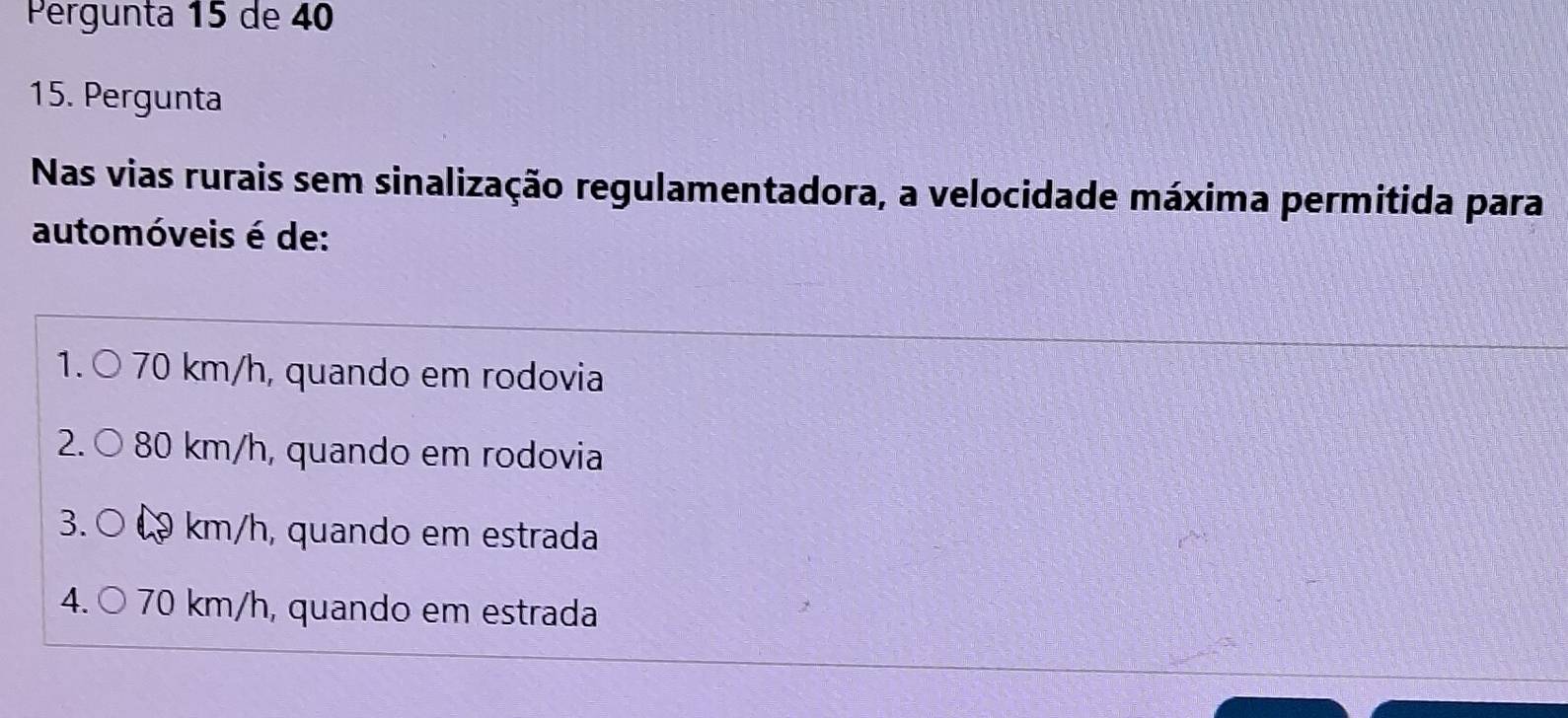 Pergunta 15 de 40
15. Pergunta
Nas vias rurais sem sinalização regulamentadora, a velocidade máxima permitida para
automóveis é de:
1. ○ 70 km/h, quando em rodovia
2.C 80 km/h, quando em rodovia
3. ○ 9 km/h, quando em estrada
4. 70 km/h, quando em estrada