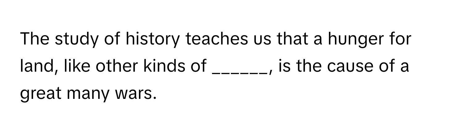 The study of history teaches us that a hunger for land, like other kinds of ______, is the cause of a great many wars.