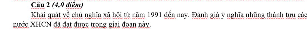 (4,0 điểm) 
Khái quát về chủ nghĩa xã hội từ năm 1991 đến nay. Đánh giá ý nghĩa những thành tưu các 
nước XHCN đã đạt được trong giai đoan này.