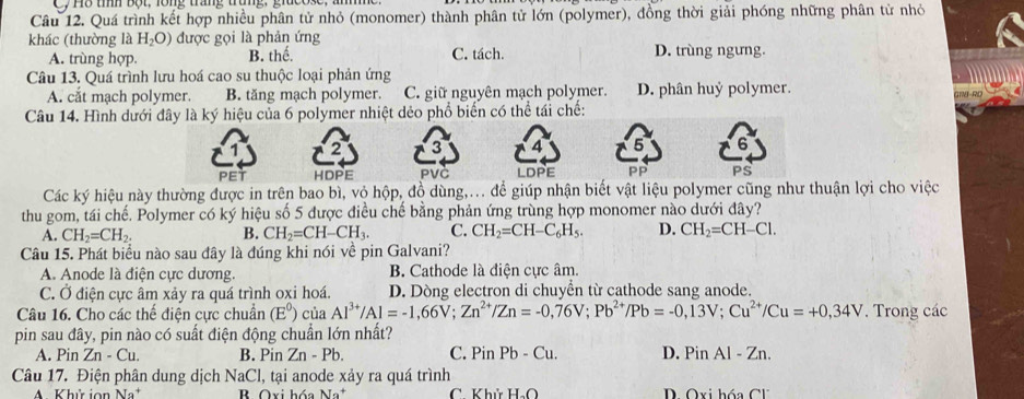 th b t , lông trang trung, giu0ose ,
Câu 12. Quá trình kết hợp nhiều phân tử nhỏ (monomer) thành phân tử lớn (polymer), đồng thời giải phóng những phân tử nhỏ
khác (thường là H_2O) được gọi là phản ứng D. trùng ngưng.
A. trùng hợp. B. thể. C. tách.
Câu 13. Quá trình lưu hoá cao su thuộc loại phản ứng
A. cắt mạch polymer. B. tăng mạch polymer. C. giữ nguyên mạch polymer. D. phân huỷ polymer.
Câu 14. Hình dưới đây là ký hiệu của 6 polymer nhiệt dẻo phổ biến có thể tái chế:
1 2 3 4 5
PET HDPE PVC LDPE PP PS
Các ký hiệu này thường được in trên bao bì, vỏ hộp, đồ dùng,... để giúp nhận biết vật liệu polymer cũng như thuận lợi cho việc
thu gom, tái chế. Polymer có ký hiệu số 5 được điều chế bằng phản ứng trùng hợp monomer nào dưới đây?
A. CH_2=CH_2. B. CH_2=CH-CH_3. C. CH_2=CH-C_6H_5. D. CH_2=CH-Cl.
Câu 15. Phát biểu nào sau đây là đúng khi nói về pin Galvani?
A. Anode là điện cực dương. B. Cathode là điện cực âm.
C. Ở điện cực âm xảy ra quá trình oxi hoá. D. Dòng electron di chuyển từ cathode sang anode.
Câu 16. Cho các thế điện cực chuẩn (E^0) của Al^(3+)/Al=-1,66V;Zn^(2+)/Zn=-0,76V;Pb^(2+)/Pb=-0,13V;Cu^(2+)/Cu=+0,34V. Trong các
pin sau đây, pin nào có suất điện động chuẩn lớn nhất?
A. PinZn-Cu. B. Pin Zn-Pb. C. PinPb-Cu. D. Pis 1 Al-Zn.
Câu 17. Điện phân dung dịch NaCl, tại anode xảy ra quá trình
A. Khử ion B Oxi hóa Na* C Khúủ H_2O D Qxi hóa C1