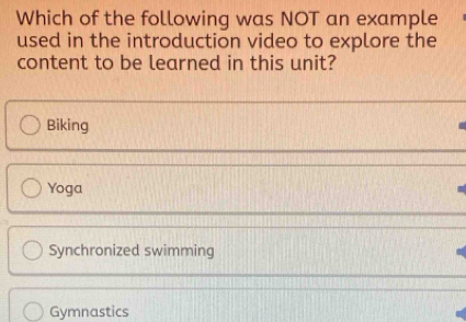 Which of the following was NOT an example
used in the introduction video to explore the
content to be learned in this unit?
Biking
Yoga
Synchronized swimming
Gymnastics