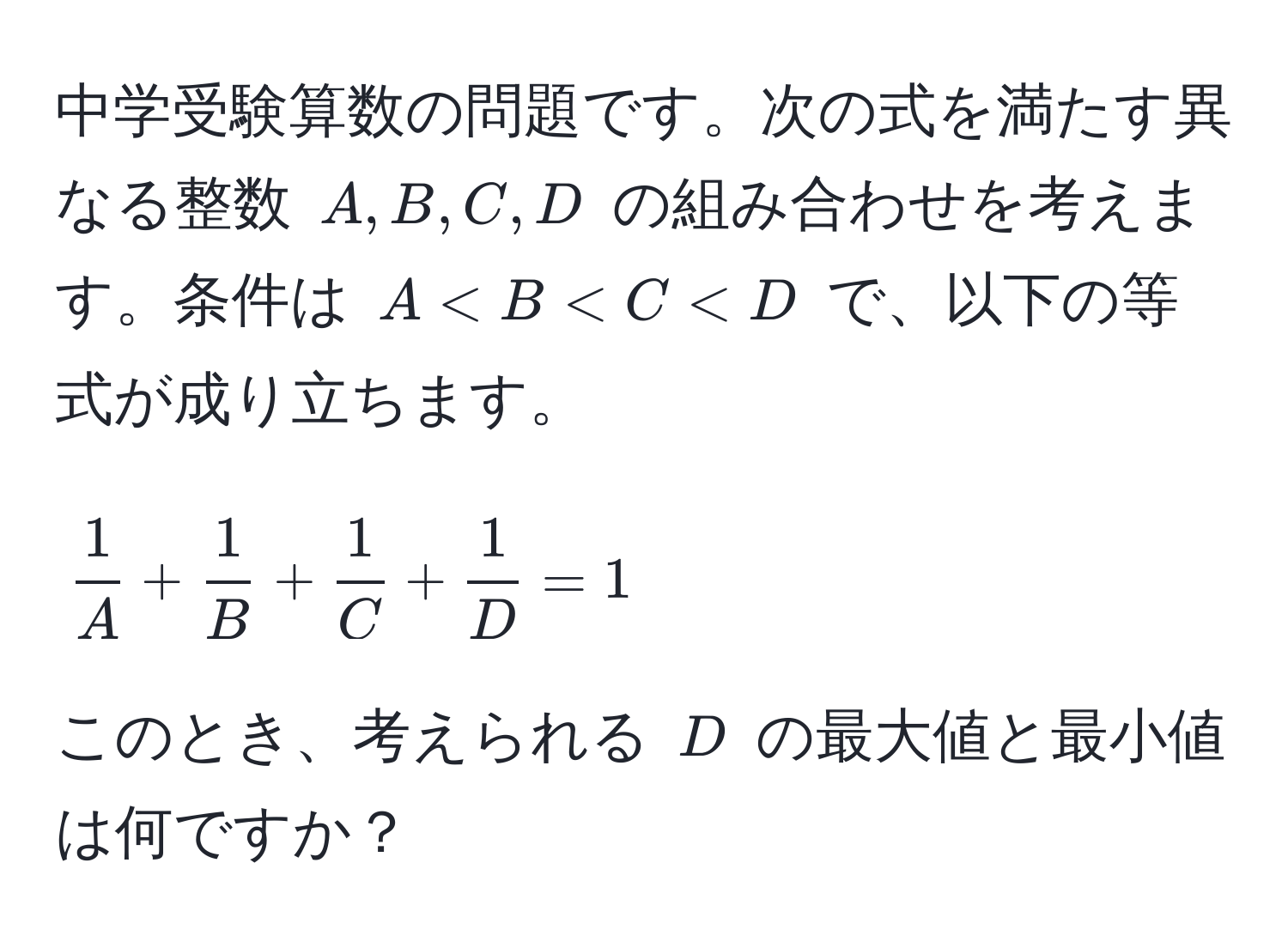 中学受験算数の問題です。次の式を満たす異なる整数 ( A, B, C, D ) の組み合わせを考えます。条件は ( A < B < C < D ) で、以下の等式が成り立ちます。  
[
 1/A  +  1/B  +  1/C  +  1/D  = 1
]
このとき、考えられる ( D ) の最大値と最小値は何ですか？